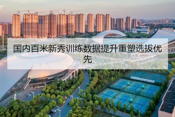 国内百米新秀训练数据提升重塑选拔优先